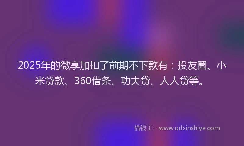 2025年的微享加扣了前期不下款有：投友圈、小米贷款、360借条、功夫贷、人人贷等。