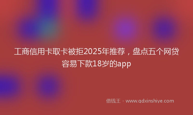 工商信用卡取卡被拒2025年推荐，盘点五个网贷容易下款18岁的app