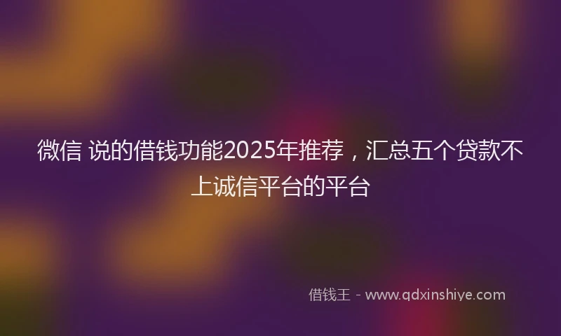 微信 说的借钱功能2025年推荐，汇总五个贷款不上诚信平台的平台