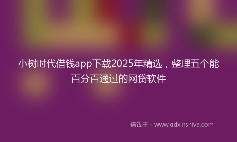 小树时代借钱app下载2025年精选，整理五个能百分百通过的网贷软件