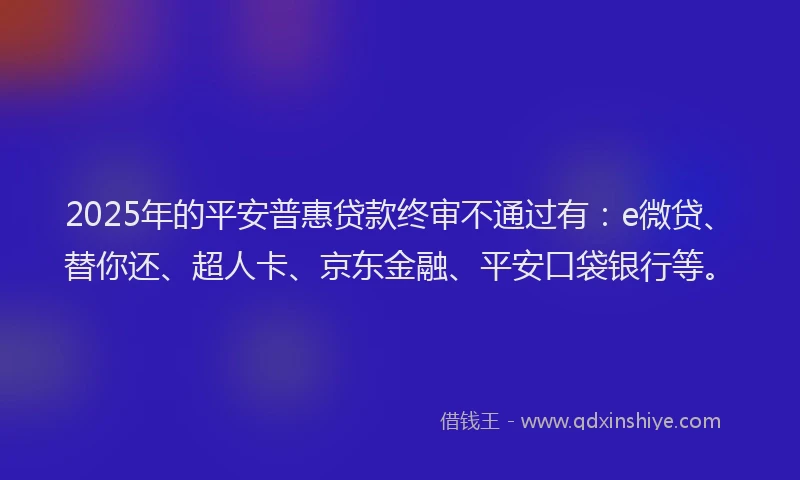2025年的平安普惠贷款终审不通过有：e微贷、替你还、超人卡、京东金融、平安口袋银行等。
