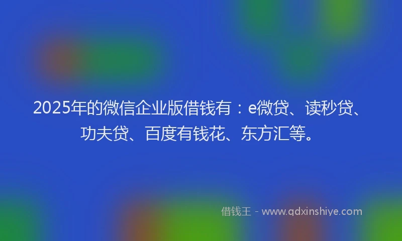 2025年的微信企业版借钱有：e微贷、读秒贷、功夫贷、百度有钱花、东方汇等。