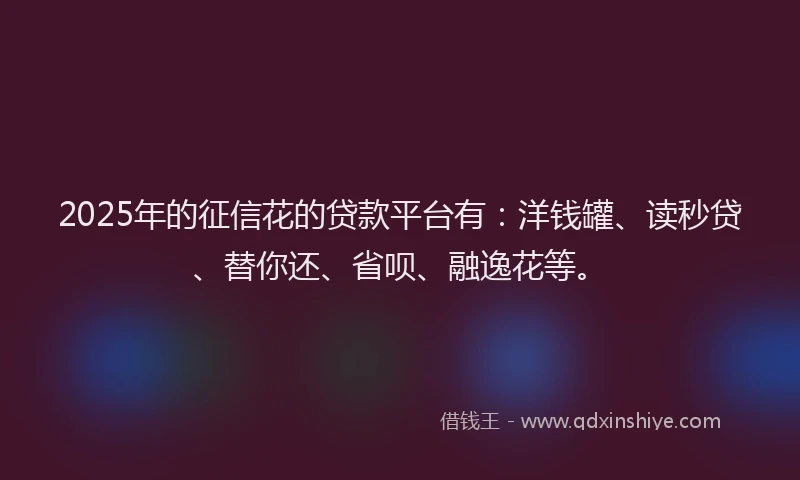 2025年的征信花的贷款平台有：洋钱罐、读秒贷、替你还、省呗、融逸花等。