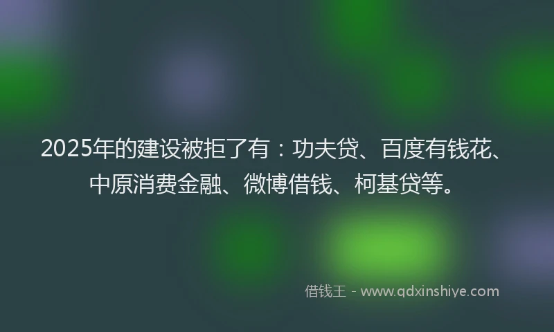 2025年的建设被拒了有：功夫贷、百度有钱花、中原消费金融、微博借钱、柯基贷等。