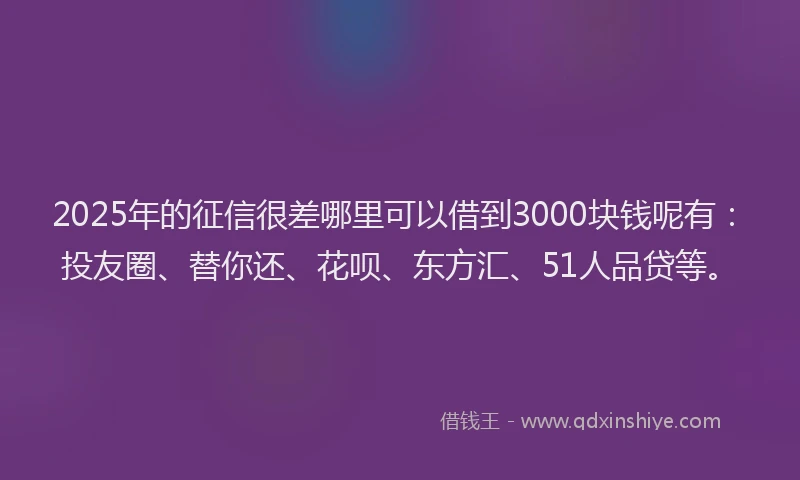 2025年的征信很差哪里可以借到3000块钱呢有：投友圈、替你还、花呗、东方汇、51人品贷等。