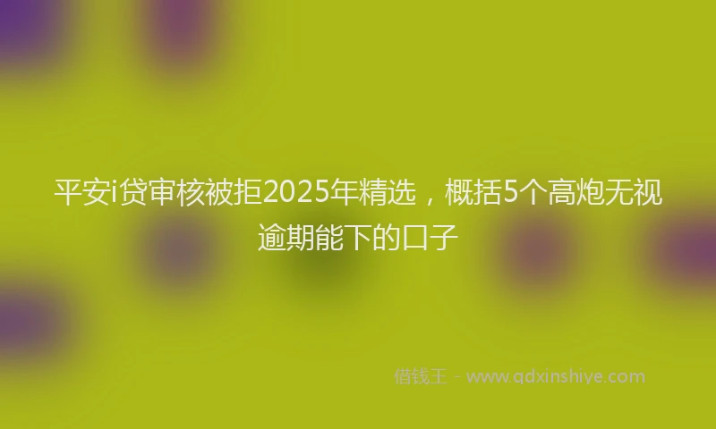 平安i贷审核被拒2025年精选，概括5个高炮无视逾期能下的口子