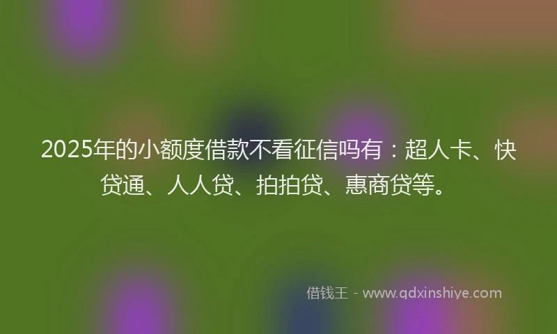 2025年的小额度借款不看征信吗有：超人卡、快贷通、人人贷、拍拍贷、惠商贷等。