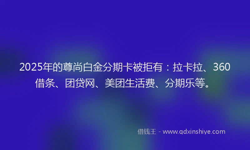 2025年的尊尚白金分期卡被拒有：拉卡拉、360借条、团贷网、美团生活费、分期乐等。