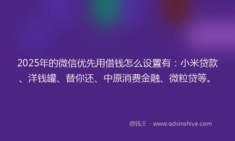 2025年的微信优先用借钱怎么设置有：小米贷款、洋钱罐、替你还、中原消费金融、微粒贷等。
