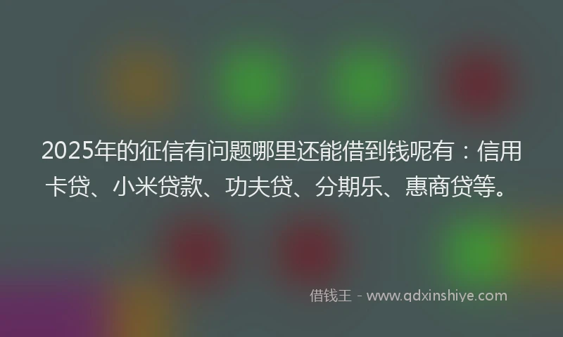 2025年的征信有问题哪里还能借到钱呢有：信用卡贷、小米贷款、功夫贷、分期乐、惠商贷等。