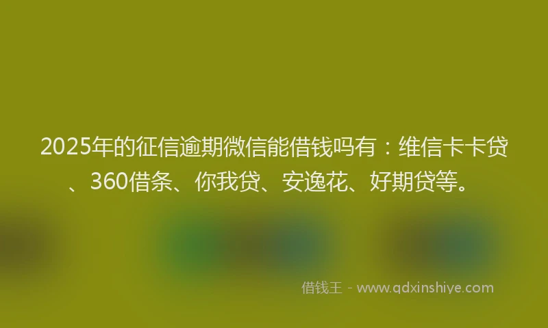 2025年的征信逾期微信能借钱吗有：维信卡卡贷、360借条、你我贷、安逸花、好期贷等。