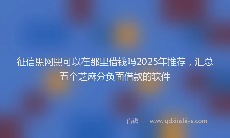 征信黑网黑可以在那里借钱吗2025年推荐，汇总五个芝麻分负面借款的软件