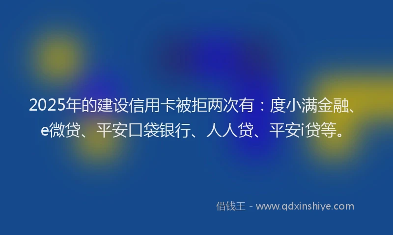 2025年的建设信用卡被拒两次有：度小满金融、e微贷、平安口袋银行、人人贷、平安i贷等。