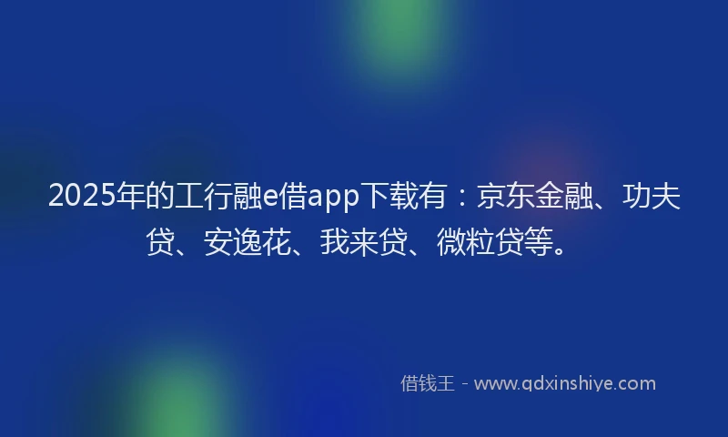 2025年的工行融e借app下载有：京东金融、功夫贷、安逸花、我来贷、微粒贷等。
