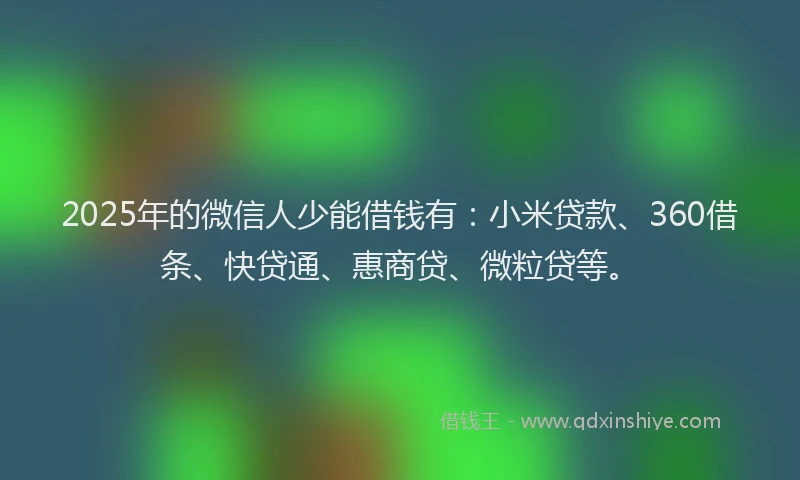 2025年的微信人少能借钱有：小米贷款、360借条、快贷通、惠商贷、微粒贷等。