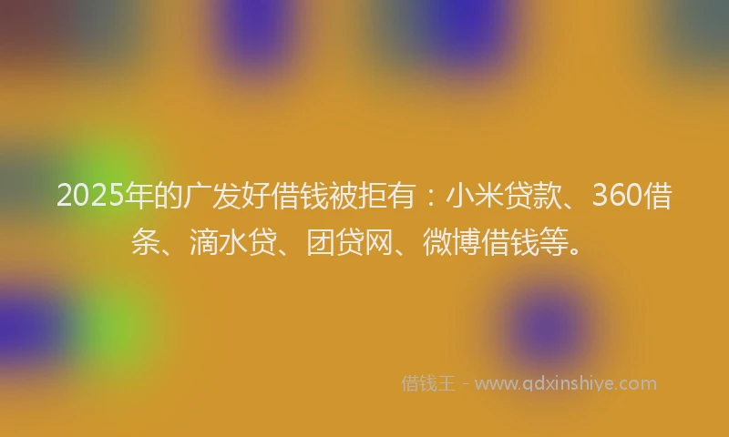 2025年的广发好借钱被拒有：小米贷款、360借条、滴水贷、团贷网、微博借钱等。