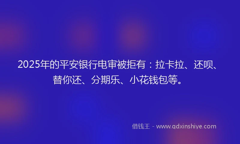 2025年的平安银行电审被拒有：拉卡拉、还呗、替你还、分期乐、小花钱包等。