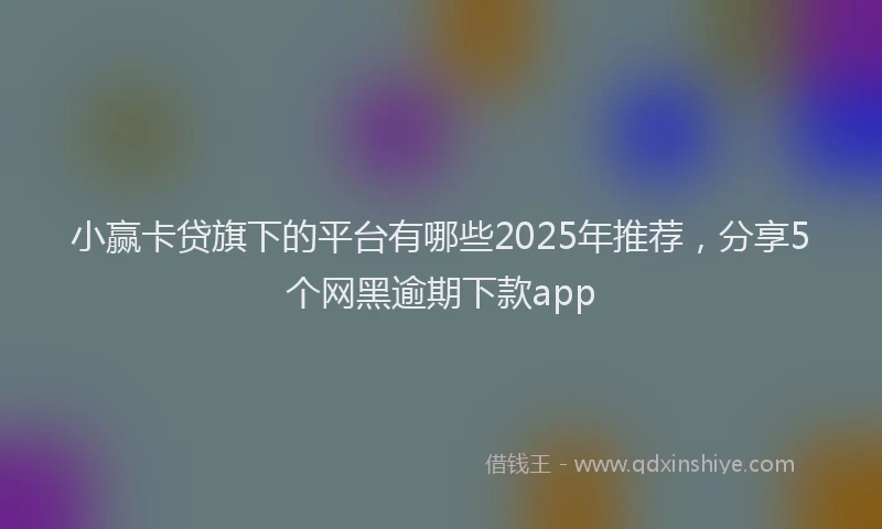 小赢卡贷旗下的平台有哪些2025年推荐，分享5个网黑逾期下款app