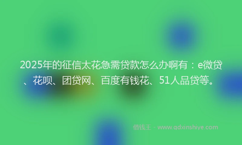 2025年的征信太花急需贷款怎么办啊有：e微贷、花呗、团贷网、百度有钱花、51人品贷等。