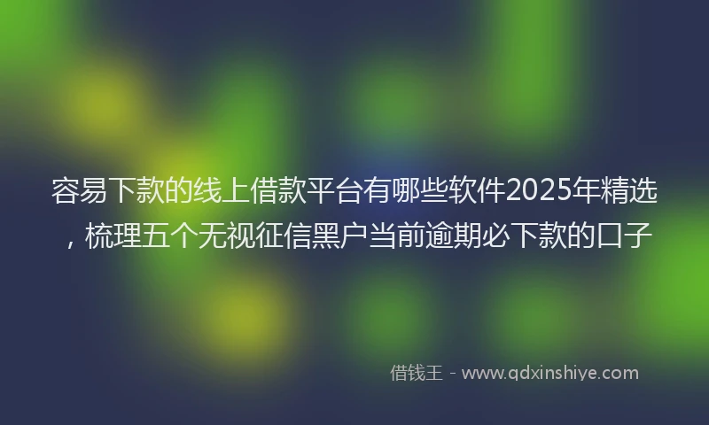 容易下款的线上借款平台有哪些软件2025年精选，梳理五个无视征信黑户当前逾期必下款的口子