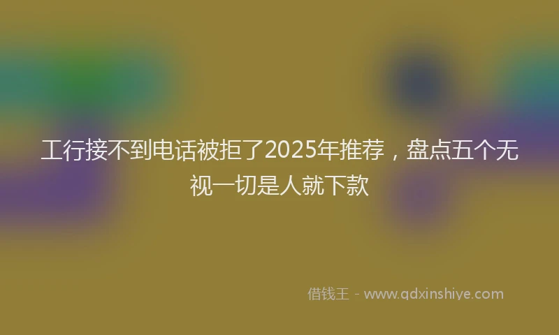 工行接不到电话被拒了2025年推荐，盘点五个无视一切是人就下款