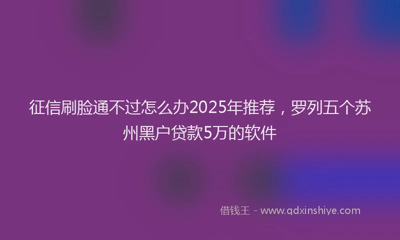 征信刷脸通不过怎么办2025年推荐，罗列五个苏州黑户贷款5万的软件