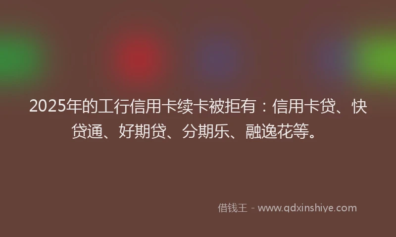 2025年的工行信用卡续卡被拒有：信用卡贷、快贷通、好期贷、分期乐、融逸花等。