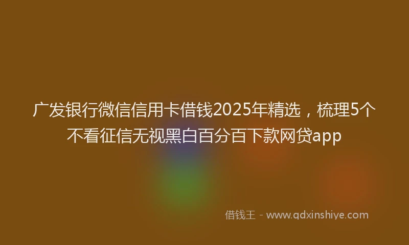广发银行微信信用卡借钱2025年精选，梳理5个不看征信无视黑白百分百下款网贷app