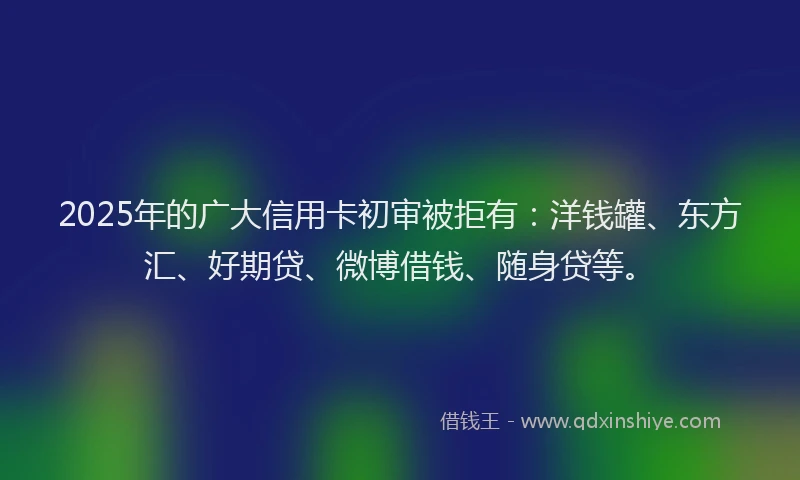 2025年的广大信用卡初审被拒有：洋钱罐、东方汇、好期贷、微博借钱、随身贷等。