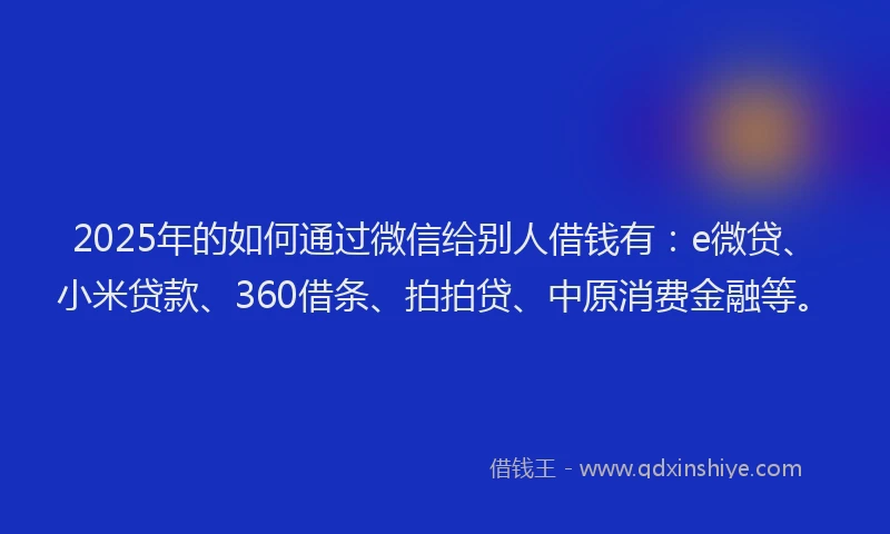 2025年的如何通过微信给别人借钱有：e微贷、小米贷款、360借条、拍拍贷、中原消费金融等。