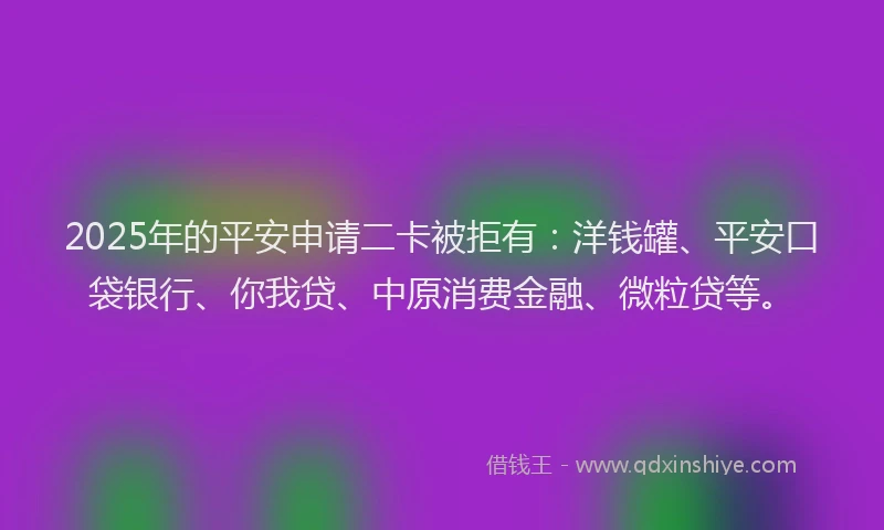 2025年的平安申请二卡被拒有：洋钱罐、平安口袋银行、你我贷、中原消费金融、微粒贷等。