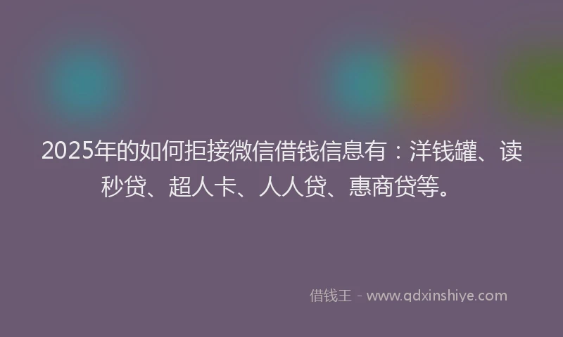 2025年的如何拒接微信借钱信息有：洋钱罐、读秒贷、超人卡、人人贷、惠商贷等。