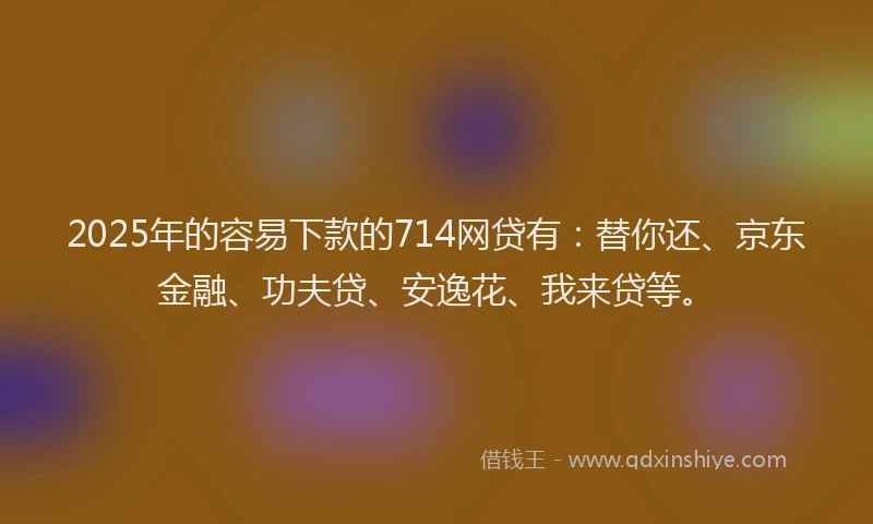 2025年的容易下款的714网贷有：替你还、京东金融、功夫贷、安逸花、我来贷等。