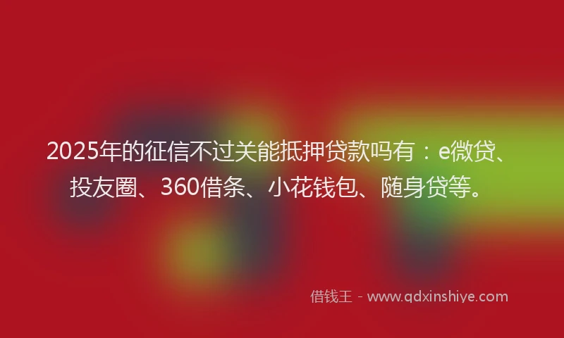 2025年的征信不过关能抵押贷款吗有：e微贷、投友圈、360借条、小花钱包、随身贷等。
