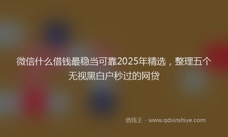 微信什么借钱最稳当可靠2025年精选，整理五个无视黑白户秒过的网贷