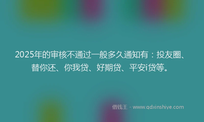 2025年的审核不通过一般多久通知有：投友圈、替你还、你我贷、好期贷、平安i贷等。