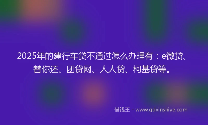 2025年的建行车贷不通过怎么办理有：e微贷、替你还、团贷网、人人贷、柯基贷等。