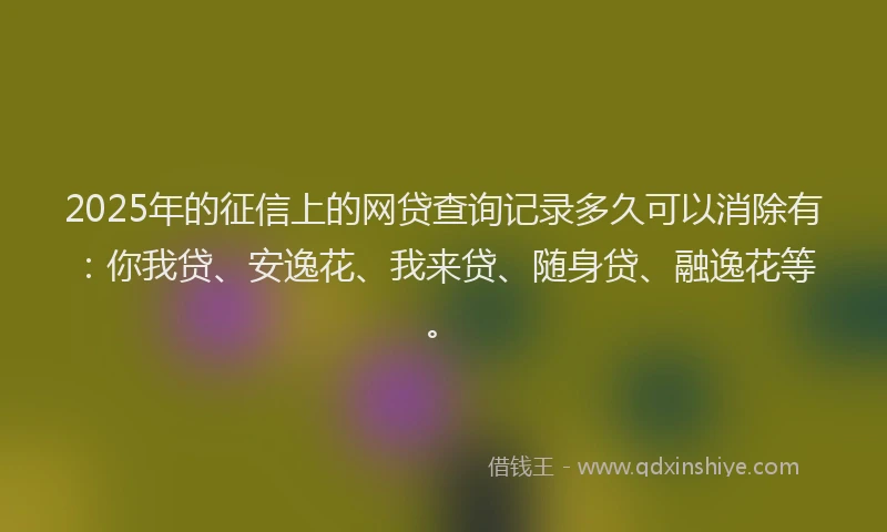2025年的征信上的网贷查询记录多久可以消除有：你我贷、安逸花、我来贷、随身贷、融逸花等。