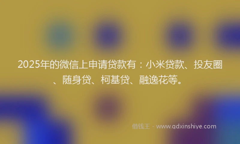 2025年的微信上申请贷款有：小米贷款、投友圈、随身贷、柯基贷、融逸花等。