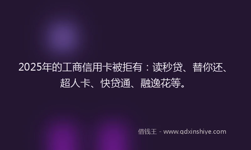 2025年的工商信用卡被拒有：读秒贷、替你还、超人卡、快贷通、融逸花等。