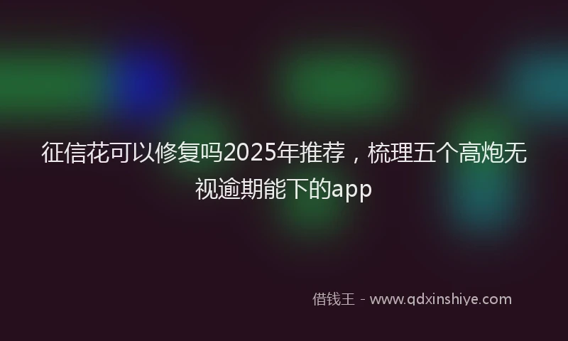征信花可以修复吗2025年推荐，梳理五个高炮无视逾期能下的app