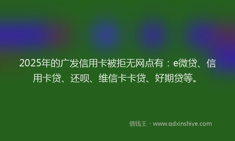 2025年的广发信用卡被拒无网点有：e微贷、信用卡贷、还呗、维信卡卡贷、好期贷等。