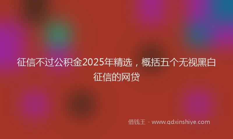 征信不过公积金2025年精选，概括五个无视黑白征信的网贷