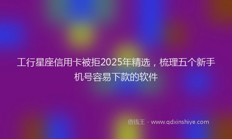 工行星座信用卡被拒2025年精选，梳理五个新手机号容易下款的软件