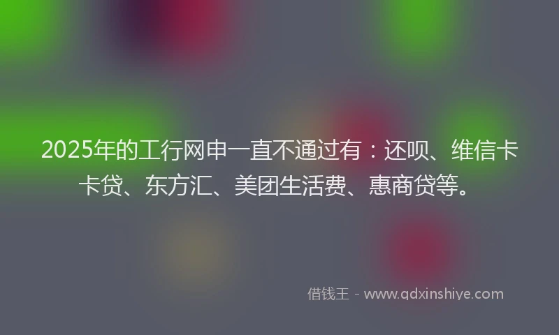 2025年的工行网申一直不通过有：还呗、维信卡卡贷、东方汇、美团生活费、惠商贷等。