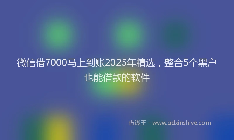 微信借7000马上到账2025年精选，整合5个黑户也能借款的软件