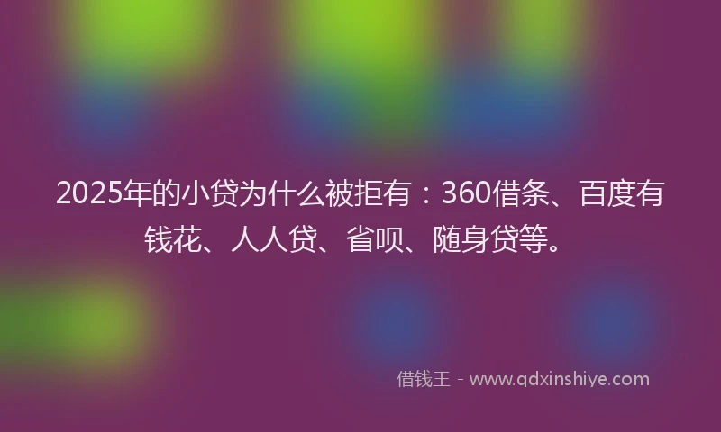 2025年的小贷为什么被拒有：360借条、百度有钱花、人人贷、省呗、随身贷等。
