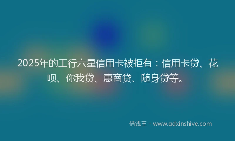 2025年的工行六星信用卡被拒有：信用卡贷、花呗、你我贷、惠商贷、随身贷等。