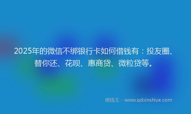 2025年的微信不绑银行卡如何借钱有：投友圈、替你还、花呗、惠商贷、微粒贷等。