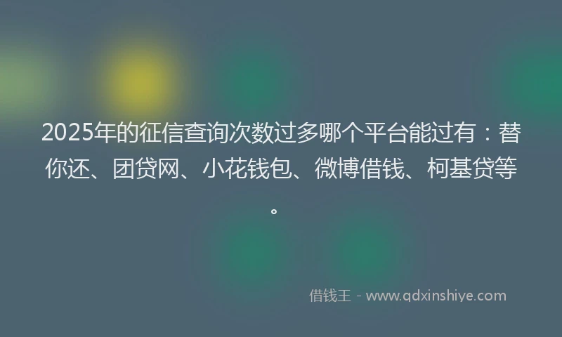 2025年的征信查询次数过多哪个平台能过有：替你还、团贷网、小花钱包、微博借钱、柯基贷等。